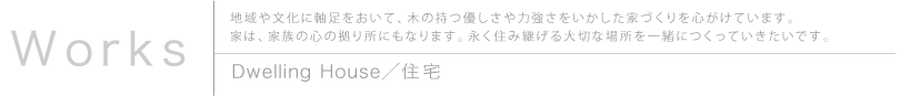 Works 地域や文化に軸足をおいて、木の持つ優しさや力強さをいかした家づくりを心がけています。家は、家族の心の拠り所にもなります。永く住み継げる大切な場所を一緒につくっていきたいです。 Dwelling House／住宅