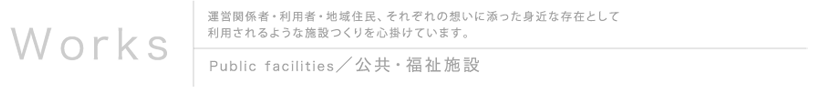 Works 運営関係者・利用者・地域住民、それぞれの想いに添った身近な存在として利用されるような施設つくりを心掛けています。 Public facileties／公共・福祉施設